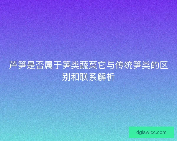芦笋是否属于笋类蔬菜它与传统笋类的区别和联系解析