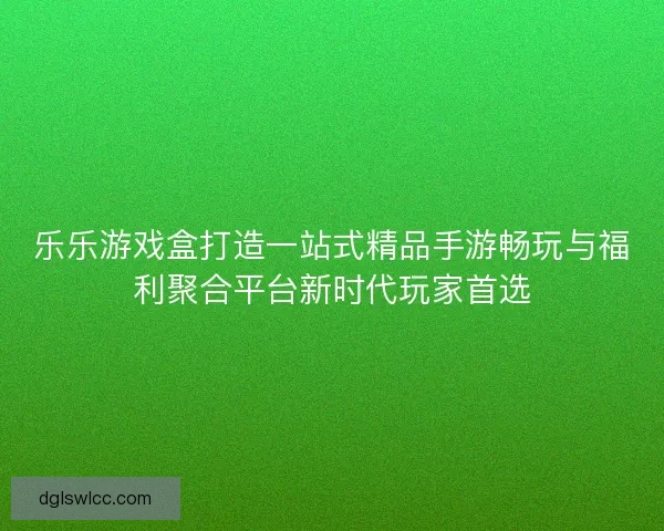 乐乐游戏盒打造一站式精品手游畅玩与福利聚合平台新时代玩家首选
