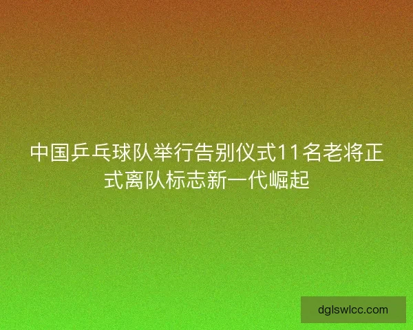 中国乒乓球队举行告别仪式11名老将正式离队标志新一代崛起