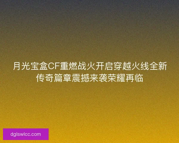 月光宝盒CF重燃战火开启穿越火线全新传奇篇章震撼来袭荣耀再临