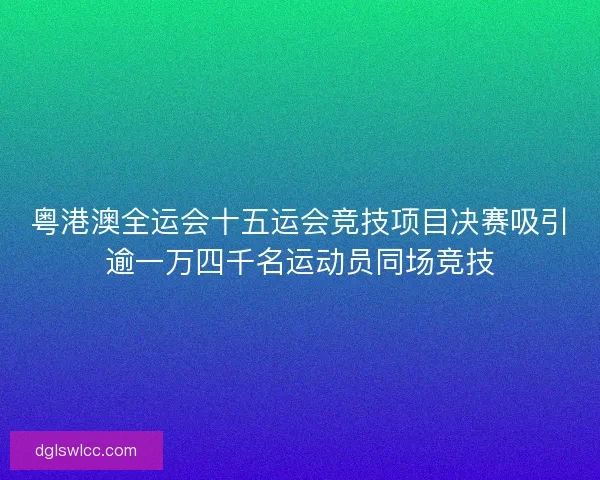 粤港澳全运会十五运会竞技项目决赛吸引逾一万四千名运动员同场竞技