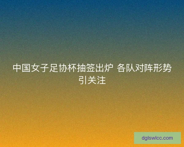 中国女子足协杯抽签出炉 各队对阵形势引关注