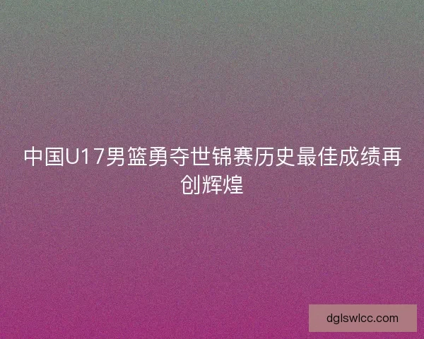 中国U17男篮勇夺世锦赛历史最佳成绩再创辉煌