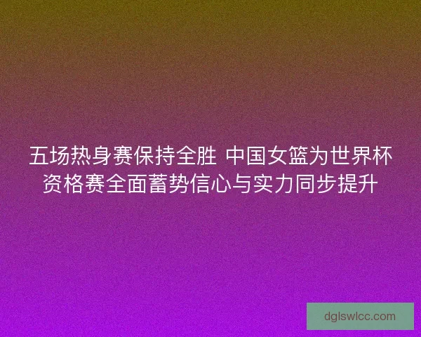 五场热身赛保持全胜 中国女篮为世界杯资格赛全面蓄势信心与实力同步提升