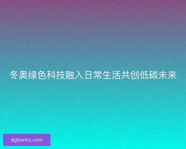 冬奥绿色科技融入日常生活共创低碳未来