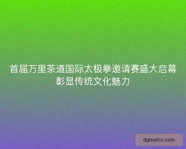 首届万里茶道国际太极拳邀请赛盛大启幕彰显传统文化魅力