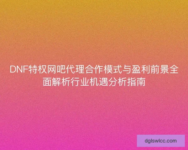 DNF特权网吧代理合作模式与盈利前景全面解析行业机遇分析指南