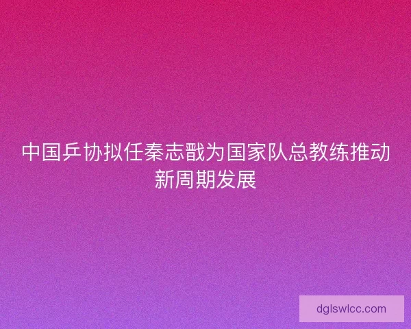 中国乒协拟任秦志戬为国家队总教练推动新周期发展