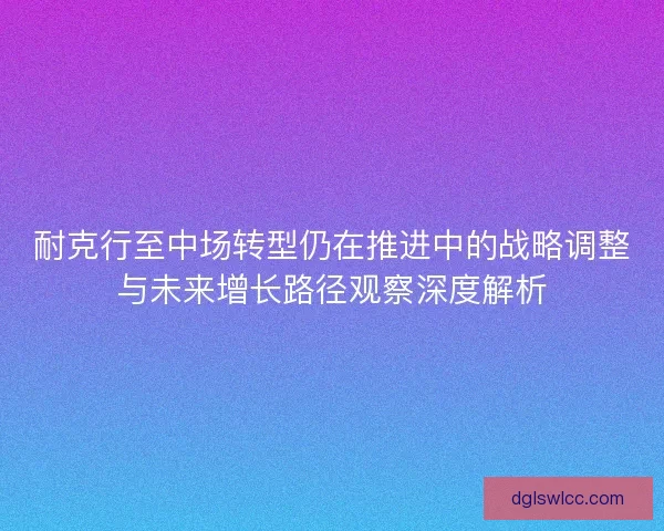耐克行至中场转型仍在推进中的战略调整与未来增长路径观察深度解析