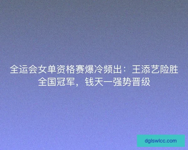 全运会女单资格赛爆冷频出：王添艺险胜全国冠军，钱天一强势晋级