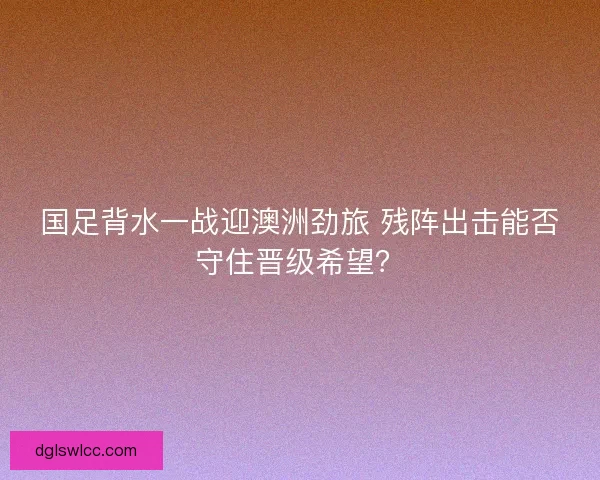 国足背水一战迎澳洲劲旅 残阵出击能否守住晋级希望？