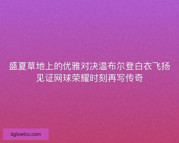 盛夏草地上的优雅对决温布尔登白衣飞扬见证网球荣耀时刻再写传奇